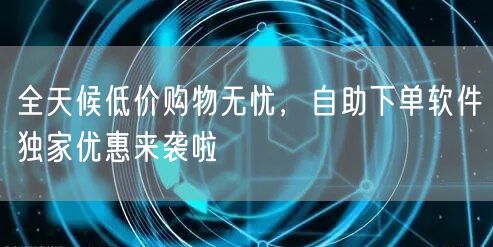 全天候低价购物无忧，自助下单软件独家优惠来袭啦