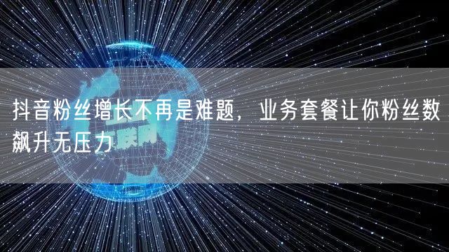 抖音粉丝增长不再是难题，业务套餐让你粉丝数飙升无压力