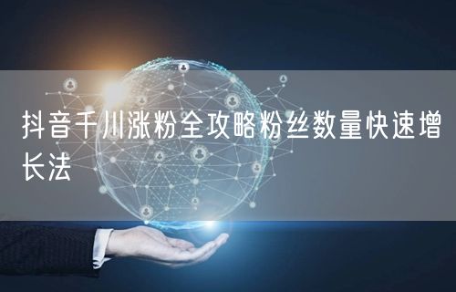 抖音千川涨粉全攻略粉丝数量快速增长法