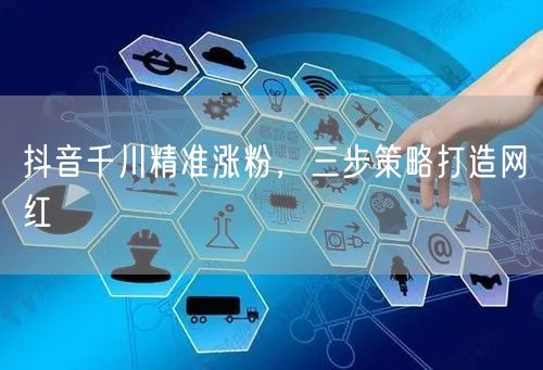 抖音千川精准涨粉，三步策略打造网红