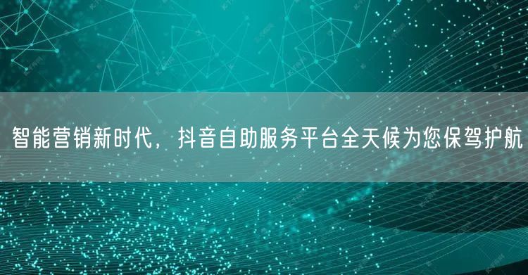 智能营销新时代，抖音自助服务平台全天候为您保驾护航
