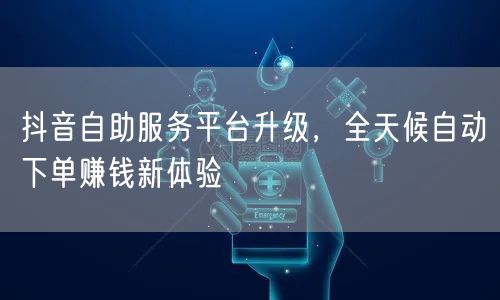抖音自助服务平台升级，全天候自动下单赚钱新体验