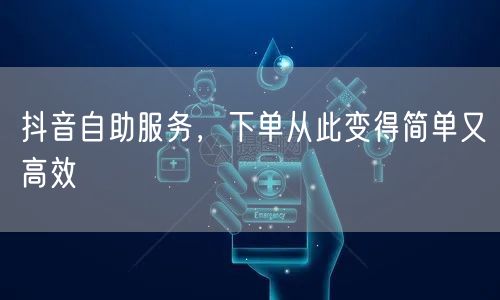 抖音自助服务，下单从此变得简单又高效