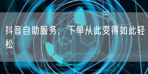 抖音自助服务，下单从此变得如此轻松